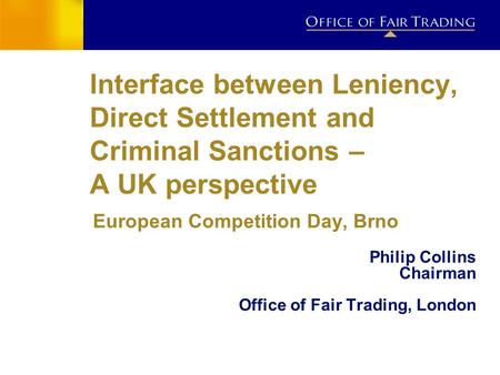Interface between Leniency, Direct Settlement and Criminal Sanctions – A UK perspective European Competition Day, Brno Philip Collins Chairman Office of.
