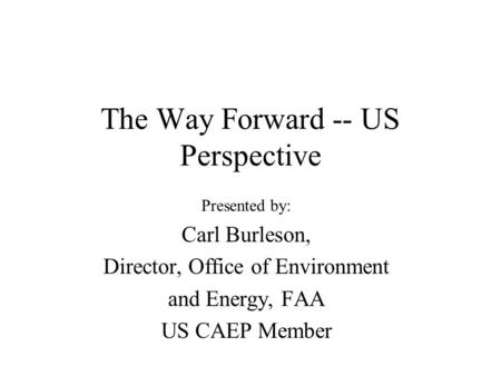 The Way Forward -- US Perspective Presented by: Carl Burleson, Director, Office of Environment and Energy, FAA US CAEP Member.