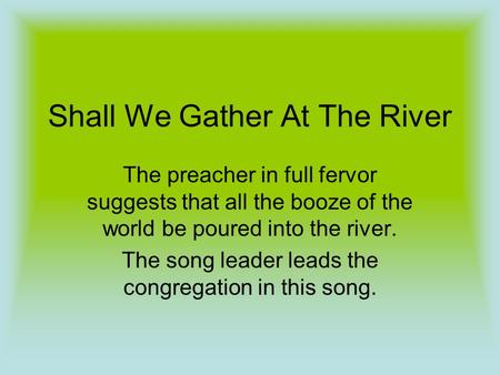Shall We Gather At The River The preacher in full fervor suggests that all the booze of the world be poured into the river. The song leader leads the congregation.