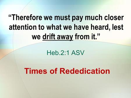 “Therefore we must pay much closer attention to what we have heard, lest we drift away from it.” Heb.2:1 ASV Times of Rededication.