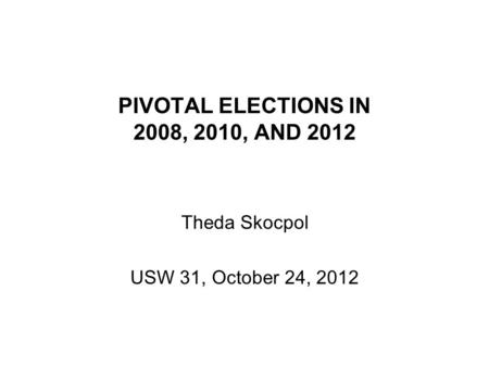 PIVOTAL ELECTIONS IN 2008, 2010, AND 2012 Theda Skocpol USW 31, October 24, 2012.