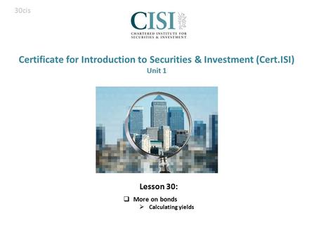 Certificate for Introduction to Securities & Investment (Cert.ISI) Unit 1  More on bonds  Calculating yields 30cis Lesson 30: