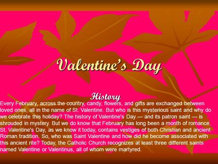 Valentine’s Day History Every February, across the country, candy, flowers, and gifts are exchanged between loved ones, all in the name of St. Valentine.