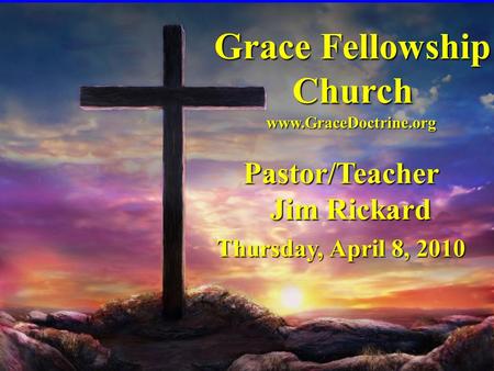 Grace Fellowship Church Pastor/Teacher Jim Rickard Thursday, April 8, 2010 www.GraceDoctrine.org.