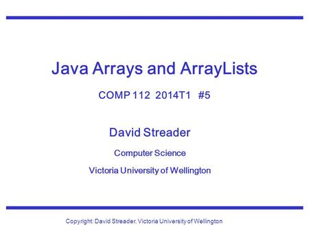 David Streader Computer Science Victoria University of Wellington Copyright: David Streader, Victoria University of Wellington Java Arrays and ArrayLists.