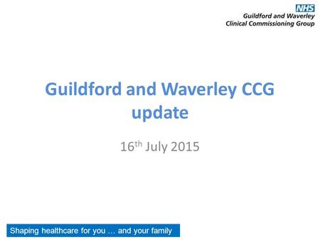 Guildford and Waverley CCG update 16 th July 2015 Shaping healthcare for you … and your family.