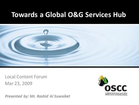 Towards a Global O&G Services Hub Local Content Forum Mar 23, 2009 Presented by: Mr. Rashid Al Suwaiket.