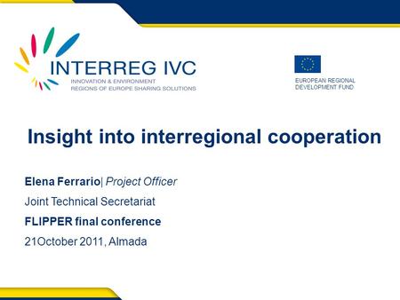 EUROPEAN REGIONAL DEVELOPMENT FUND Insight into interregional cooperation Elena Ferrario| Project Officer Joint Technical Secretariat FLIPPER final conference.