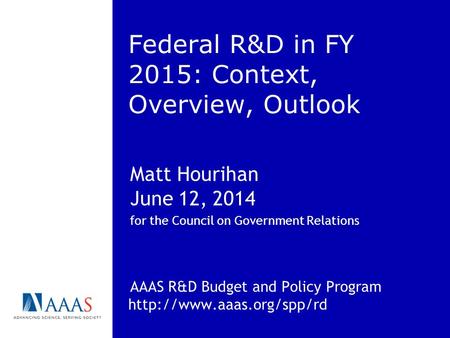 Federal R&D in FY 2015: Context, Overview, Outlook Matt Hourihan June 12, 2014 for the Council on Government Relations AAAS R&D Budget and Policy Program.