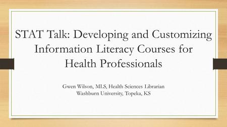 STAT Talk: Developing and Customizing Information Literacy Courses for Health Professionals Gwen Wilson, MLS, Health Sciences Librarian Washburn University,