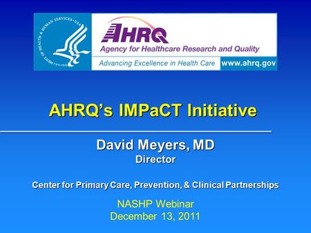 AHRQ’s IMPaCT Initiative David Meyers, MD Director Center for Primary Care, Prevention, & Clinical Partnerships NASHP Webinar December 13, 2011.