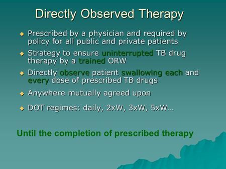 Directly Observed Therapy  Prescribed by a physician and required by policy for all public and private patients  Strategy to ensure uninterrupted TB.