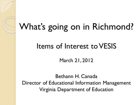 What’s going on in Richmond? Items of Interest to VESIS March 21, 2012 Bethann H. Canada Director of Educational Information Management Virginia Department.