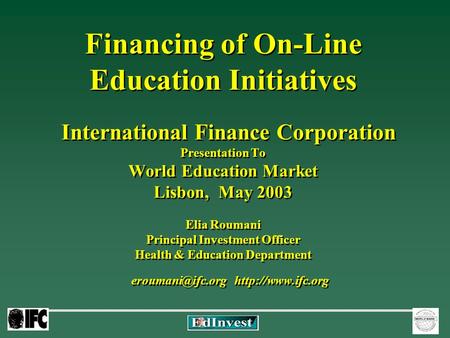 Financing of On-Line Education Initiatives International Finance Corporation Presentation To World Education Market Lisbon, May 2003 Elia Roumani Principal.
