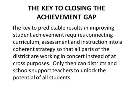 THE KEY TO CLOSING THE ACHIEVEMENT GAP The key to predictable results in improving student achievement requires connecting curriculum, assessment and instruction.