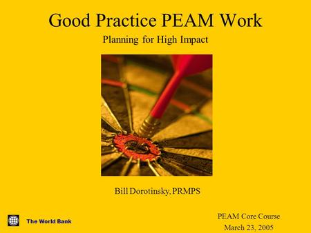The World Bank Good Practice PEAM Work PEAM Core Course March 23, 2005 Planning for High Impact Bill Dorotinsky, PRMPS.