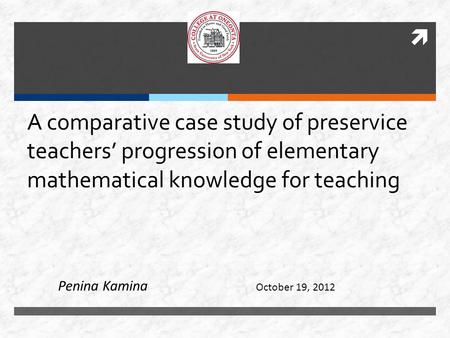  A comparative case study of preservice teachers’ progression of elementary mathematical knowledge for teaching October 19, 2012 Penina Kamina.
