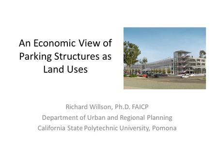 An Economic View of Parking Structures as Land Uses Richard Willson, Ph.D. FAICP Department of Urban and Regional Planning California State Polytechnic.