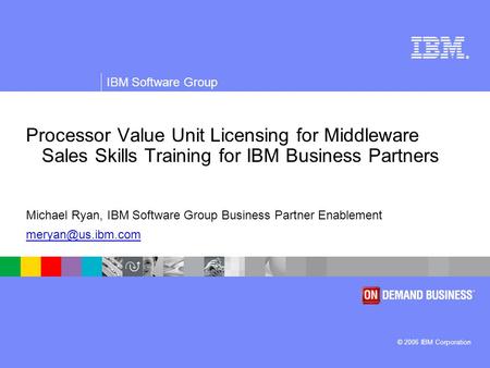 ® © 2006 IBM Corporation IBM Software Group Processor Value Unit Licensing for Middleware Sales Skills Training for IBM Business Partners Michael Ryan,
