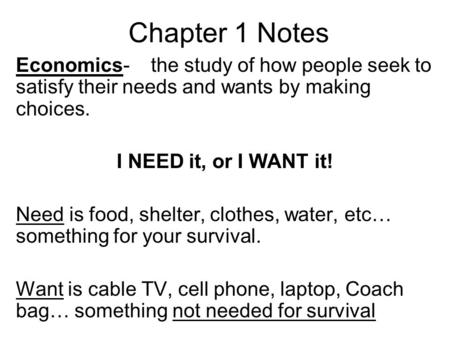 Chapter 1 Notes Economics- 	the study of how people seek to satisfy their needs and wants by making choices. I NEED it, or I WANT it! Need is food, shelter,