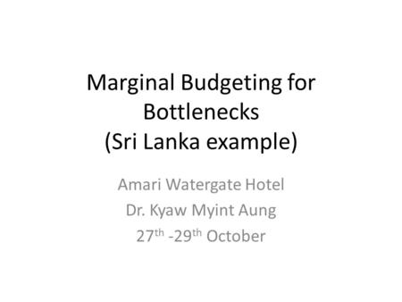 Marginal Budgeting for Bottlenecks (Sri Lanka example) Amari Watergate Hotel Dr. Kyaw Myint Aung 27 th -29 th October.