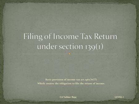 Basic provision of income tax act 1961(‘ACT) Which creates the obligation to file the return of income. CA Vaibhav Bajaj LEVEL 1.