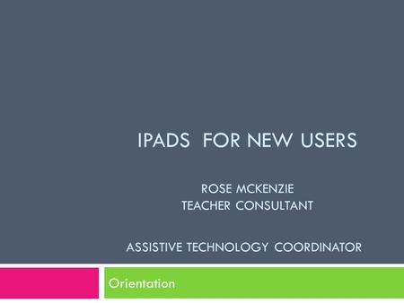 IPADS FOR NEW USERS ROSE MCKENZIE TEACHER CONSULTANT ASSISTIVE TECHNOLOGY COORDINATOR Orientation.