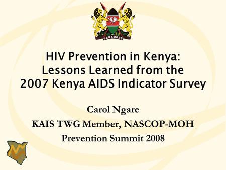 HIV Prevention in Kenya: Lessons Learned from the 2007 Kenya AIDS Indicator Survey Carol Ngare KAIS TWG Member, NASCOP-MOH Prevention Summit 2008 HIV Prevention.