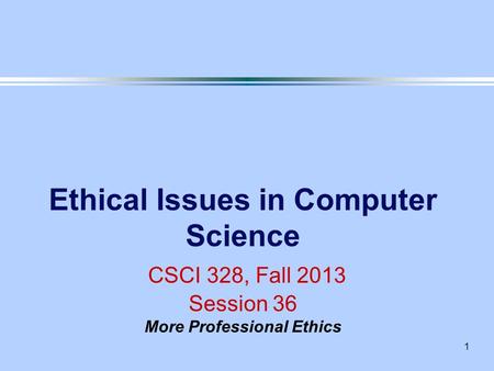 1 Ethical Issues in Computer Science CSCI 328, Fall 2013 Session 36 More Professional Ethics.