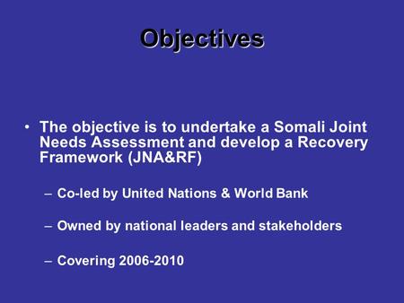 Objectives The objective is to undertake a Somali Joint Needs Assessment and develop a Recovery Framework (JNA&RF) –Co-led by United Nations & World Bank.