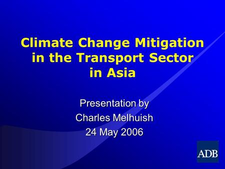 Climate Change Mitigation in the Transport Sector in Asia Presentation by Charles Melhuish 24 May 2006.