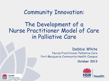 Debbie White Nurse Practitioner Palliative Care Port Macquarie Community Health Campus October 2013 Community Innovation: The Development of a Nurse Practitioner.