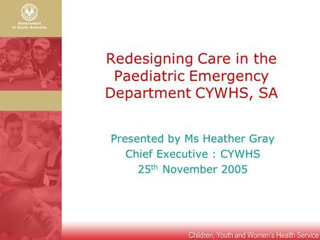 Redesigning Care in the Paediatric Emergency Department CYWHS, SA Presented by Ms Heather Gray Chief Executive : CYWHS 25 th November 2005.