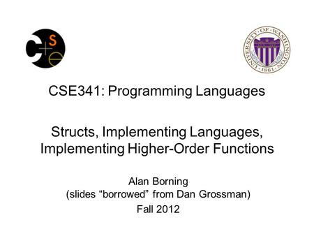 CSE341: Programming Languages Structs, Implementing Languages, Implementing Higher-Order Functions Alan Borning (slides “borrowed” from Dan Grossman) Fall.