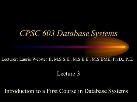 CPSC 603 Database Systems Lecturer: Laurie Webster II, M.S.S.E., M.S.E.E., M.S.BME, Ph.D., P.E. Lecture 3 Introduction to a First Course in Database Systems.