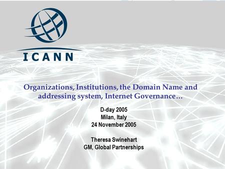 Organizations, Institutions, the Domain Name and addressing system, Internet Governance… D-day 2005 Milan, Italy 24 November 2005 Theresa Swinehart GM,