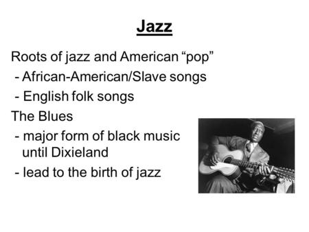 Jazz Roots of jazz and American “pop” - African-American/Slave songs - English folk songs The Blues - major form of black music until Dixieland - lead.