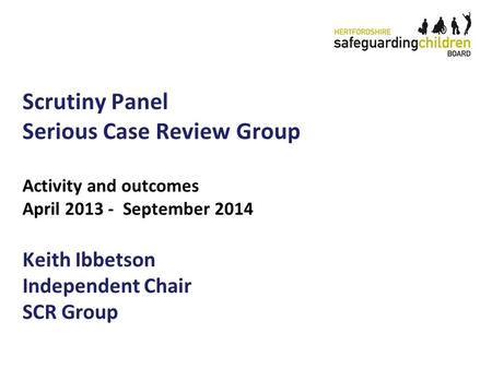 Scrutiny Panel Serious Case Review Group Activity and outcomes April 2013 - September 2014 Keith Ibbetson Independent Chair SCR Group.