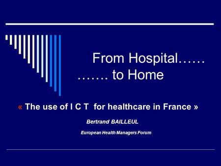 From Hospital…… ……. to Home « The use of I C T for healthcare in France » Bertrand BAILLEUL European Health Managers Forum.