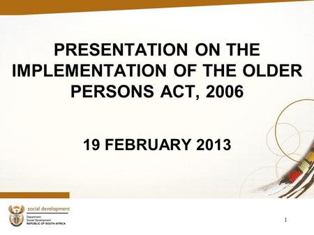 PRESENTATION ON THE IMPLEMENTATION OF THE OLDER PERSONS ACT, 2006 19 FEBRUARY 2013 1.