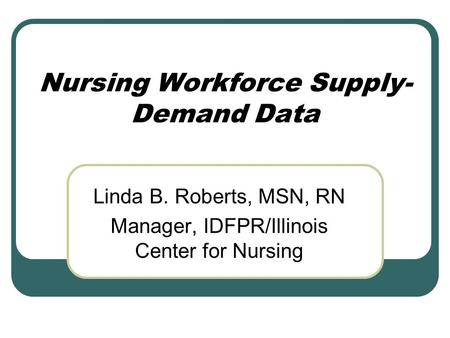 Nursing Workforce Supply- Demand Data Linda B. Roberts, MSN, RN Manager, IDFPR/Illinois Center for Nursing.