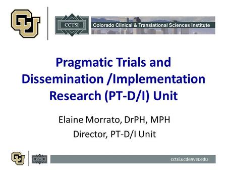 Cctsi.ucdenver.edu Pragmatic Trials and Dissemination /Implementation Research (PT-D/I) Unit Elaine Morrato, DrPH, MPH Director, PT-D/I Unit.