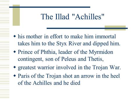 The Illad Achilles  his mother in effort to make him immortal takes him to the Styx River and dipped him.  Prince of Phthia, leader of the Myrmidon.
