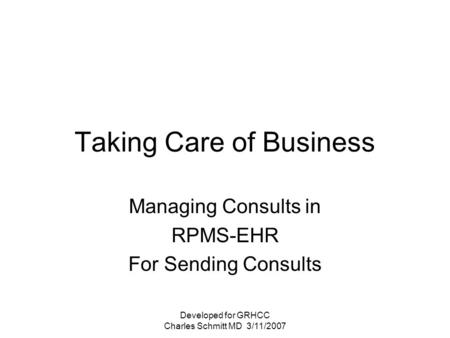 Developed for GRHCC Charles Schmitt MD 3/11/2007 Taking Care of Business Managing Consults in RPMS-EHR For Sending Consults.