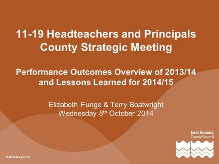 11-19 Headteachers and Principals County Strategic Meeting Performance Outcomes Overview of 2013/14 and Lessons Learned for 2014/15 Elizabeth Funge & Terry.