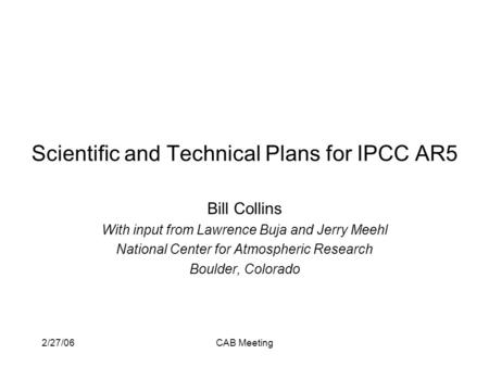 2/27/06CAB Meeting Scientific and Technical Plans for IPCC AR5 Bill Collins With input from Lawrence Buja and Jerry Meehl National Center for Atmospheric.