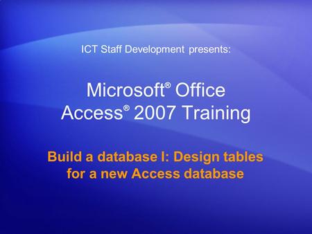 Microsoft ® Office Access ® 2007 Training Build a database I: Design tables for a new Access database ICT Staff Development presents: