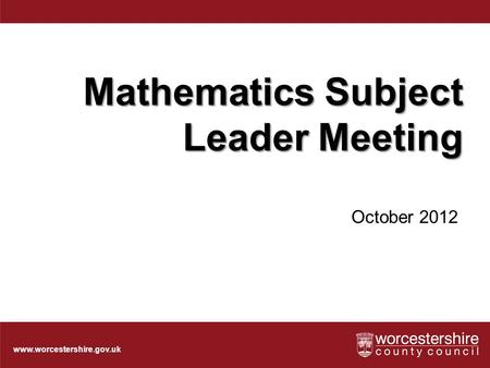 Www.worcestershire.gov.uk Mathematics Subject Leader Meeting October 2012.