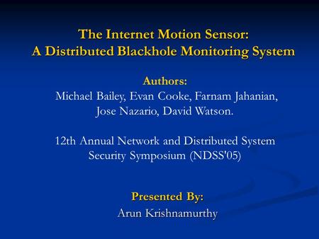 The Internet Motion Sensor: A Distributed Blackhole Monitoring System Presented By: Arun Krishnamurthy Authors: Michael Bailey, Evan Cooke, Farnam Jahanian,
