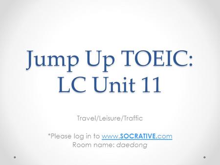 Jump Up TOEIC: LC Unit 11 Travel/Leisure/Traffic *Please log in to www. SOCRATIVE. comwww. SOCRATIVE. com Room name: daedong.